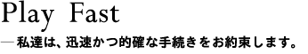 Play Fast＿私達は、迅速かつ的確な手続きをお約束します。