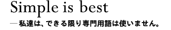 Simple is best＿私達は、できる限り専門用語は使いません。